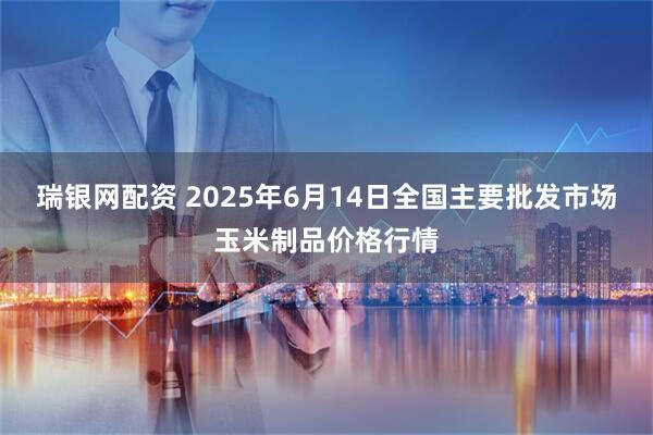 瑞银网配资 2025年6月14日全国主要批发市场玉米制品价格行情
