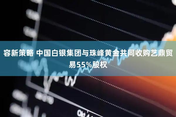 容新策略 中国白银集团与珠峰黄金共同收购艺鼎贸易55%股权
