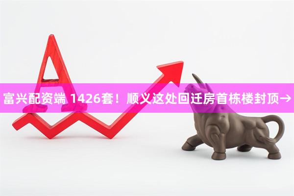 富兴配资端 1426套！顺义这处回迁房首栋楼封顶→