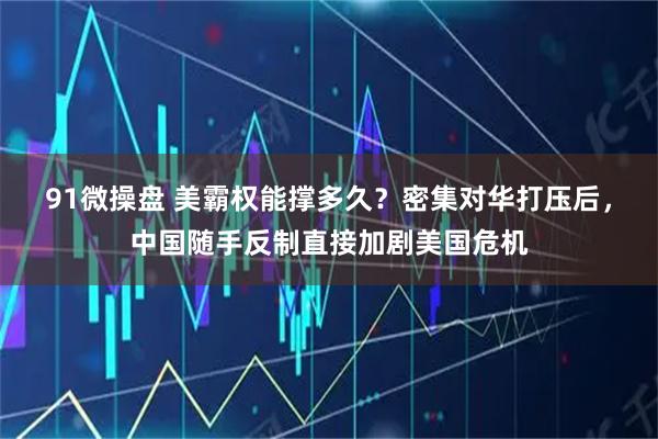 91微操盘 美霸权能撑多久？密集对华打压后，中国随手反制直接加剧美国危机