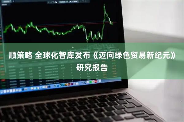 顺策略 全球化智库发布《迈向绿色贸易新纪元》研究报告