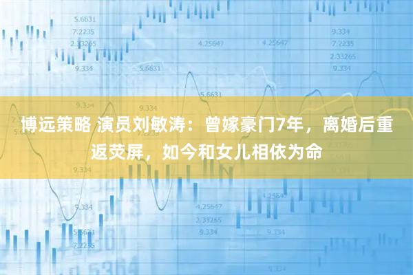 博远策略 演员刘敏涛：曾嫁豪门7年，离婚后重返荧屏，如今和女儿相依为命