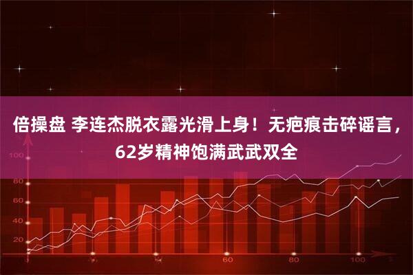 倍操盘 李连杰脱衣露光滑上身！无疤痕击碎谣言，62岁精神饱满武武双全