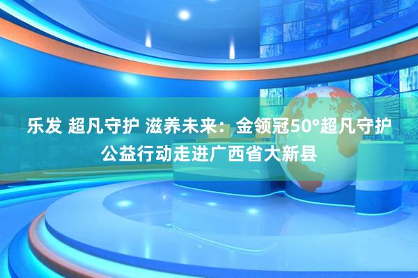 乐发 超凡守护 滋养未来：金领冠50°超凡守护公益行动走进广西省大新县