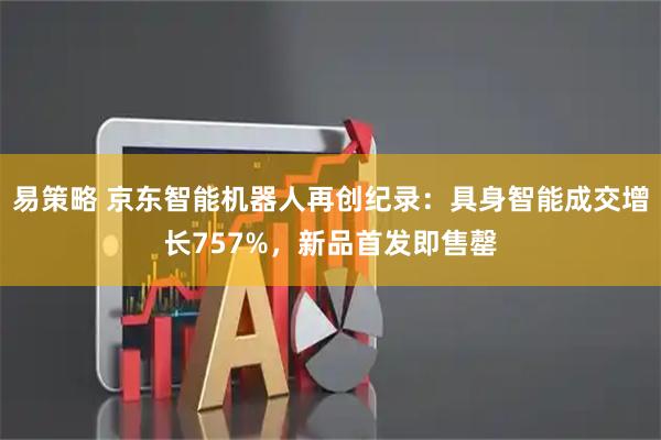 易策略 京东智能机器人再创纪录：具身智能成交增长757%，新品首发即售罄
