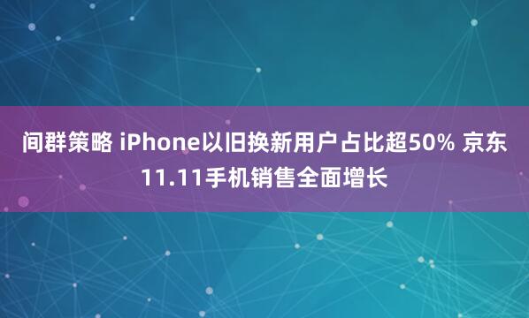 间群策略 iPhone以旧换新用户占比超50% 京东11.11手机销售全面增长