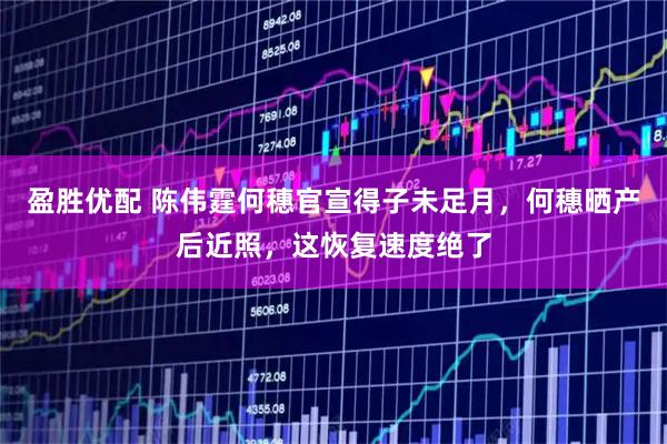 盈胜优配 陈伟霆何穗官宣得子未足月，何穗晒产后近照，这恢复速度绝了