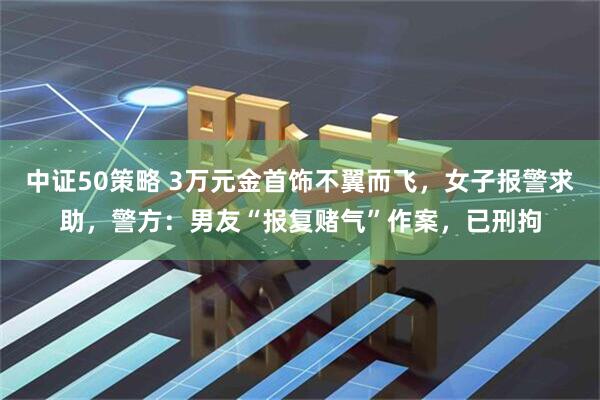 中证50策略 3万元金首饰不翼而飞，女子报警求助，警方：男友“报复赌气”作案，已刑拘