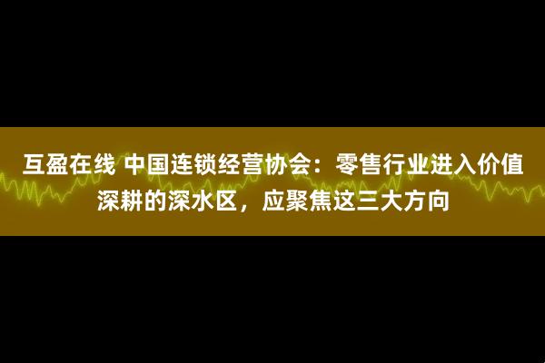 互盈在线 中国连锁经营协会：零售行业进入价值深耕的深水区，应聚焦这三大方向