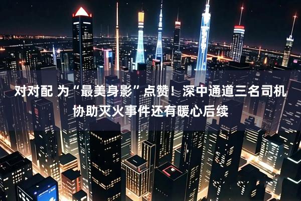 对对配 为“最美身影”点赞！深中通道三名司机协助灭火事件还有暖心后续