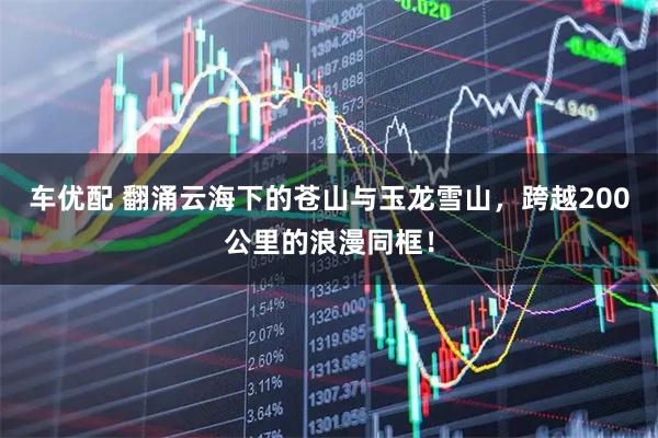车优配 翻涌云海下的苍山与玉龙雪山，跨越200公里的浪漫同框！