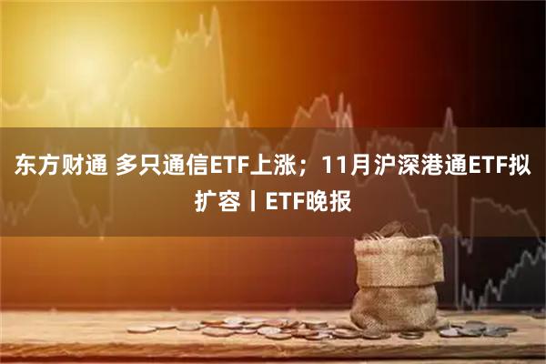 东方财通 多只通信ETF上涨；11月沪深港通ETF拟扩容丨ETF晚报