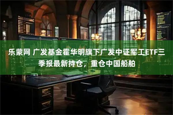 乐蒙网 广发基金霍华明旗下广发中证军工ETF三季报最新持仓，重仓中国船舶