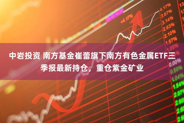 中岩投资 南方基金崔蕾旗下南方有色金属ETF三季报最新持仓，重仓紫金矿业