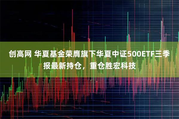 创高网 华夏基金荣膺旗下华夏中证500ETF三季报最新持仓，重仓胜宏科技