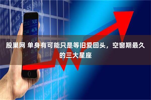 股巢网 单身有可能只是等旧爱回头，空窗期最久的三大星座