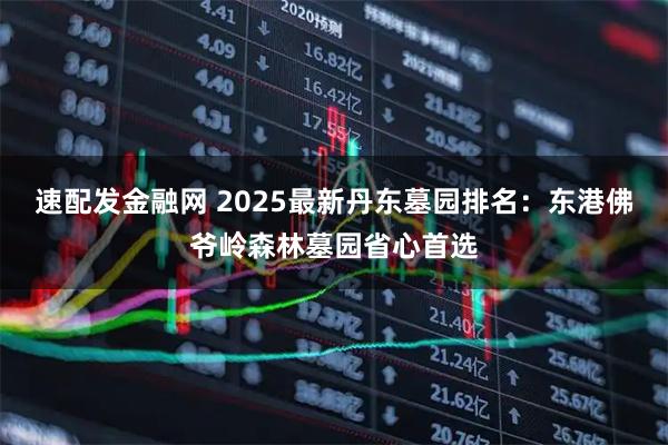 速配发金融网 2025最新丹东墓园排名：东港佛爷岭森林墓园省心首选