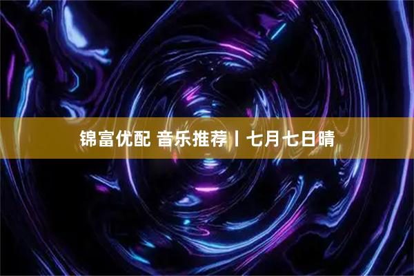 锦富优配 音乐推荐丨七月七日晴