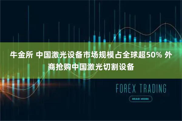 牛金所 中国激光设备市场规模占全球超50% 外商抢购中国激光切割设备