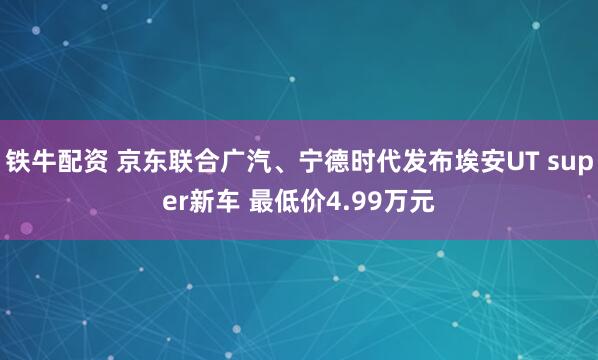 铁牛配资 京东联合广汽、宁德时代发布埃安UT super新车 最低价4.99万元