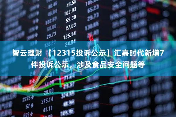 智云理财 【12315投诉公示】汇嘉时代新增7件投诉公示，涉及食品安全问题等