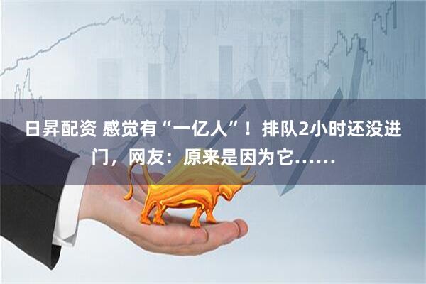 日昇配资 感觉有“一亿人”！排队2小时还没进门，网友：原来是因为它……
