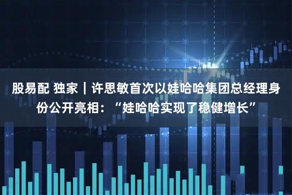 股易配 独家｜许思敏首次以娃哈哈集团总经理身份公开亮相：“娃哈哈实现了稳健增长”