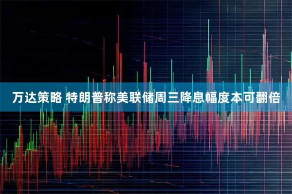 万达策略 特朗普称美联储周三降息幅度本可翻倍