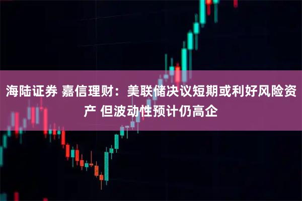 海陆证券 嘉信理财：美联储决议短期或利好风险资产 但波动性预计仍高企