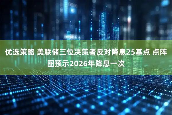 优选策略 美联储三位决策者反对降息25基点 点阵图预示2026年降息一次