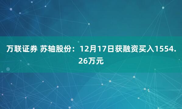万联证券 苏轴股份：12月17日获融资买入1554.26万元