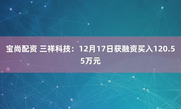 宝尚配资 三祥科技：12月17日获融资买入120.55万元