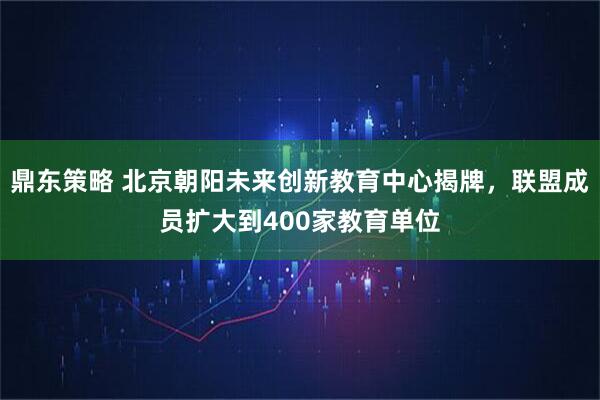鼎东策略 北京朝阳未来创新教育中心揭牌，联盟成员扩大到400家教育单位