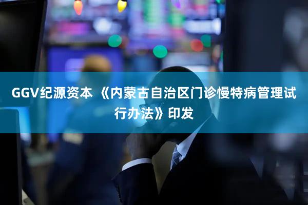 GGV纪源资本 《内蒙古自治区门诊慢特病管理试行办法》印发
