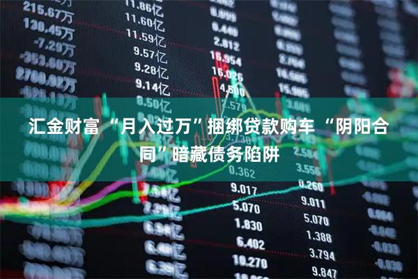汇金财富 “月入过万”捆绑贷款购车 “阴阳合同”暗藏债务陷阱